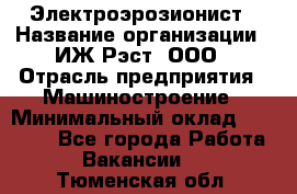 Электроэрозионист › Название организации ­ ИЖ-Рэст, ООО › Отрасль предприятия ­ Машиностроение › Минимальный оклад ­ 25 000 - Все города Работа » Вакансии   . Тюменская обл.